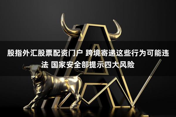 股指外汇股票配资门户 跨境寄递这些行为可能违法 国家安全部提示四大风险