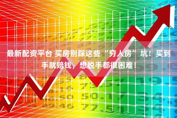 最新配资平台 买房别踩这些 “穷人房” 坑！买到手就赔钱，想脱手都很困难！