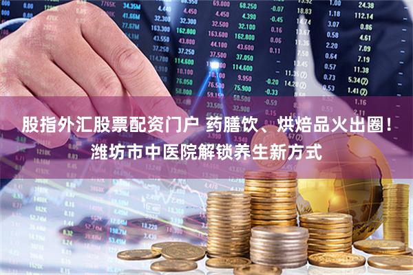 股指外汇股票配资门户 药膳饮、烘焙品火出圈！潍坊市中医院解锁养生新方式