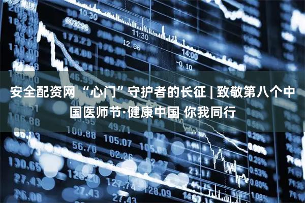 安全配资网 “心门”守护者的长征 | 致敬第八个中国医师节·健康中国 你我同行