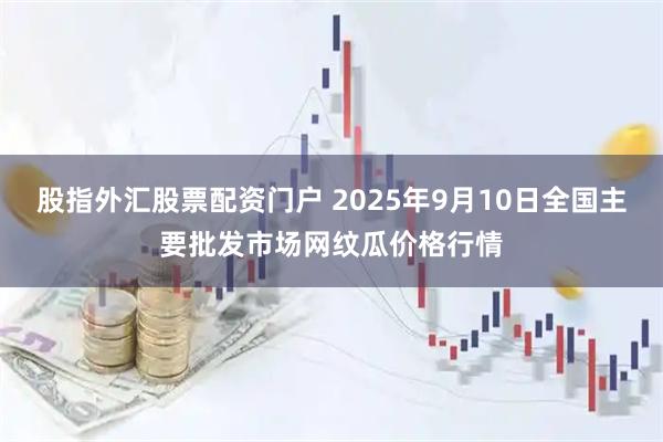 股指外汇股票配资门户 2025年9月10日全国主要批发市场网纹瓜价格行情