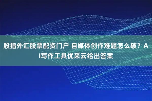 股指外汇股票配资门户 自媒体创作难题怎么破？AI写作工具优采云给出答案