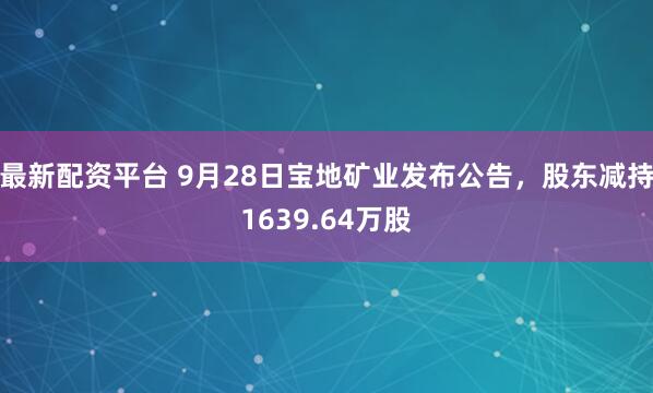 最新配资平台 9月28日宝地矿业发布公告，股东减持1639.64万股