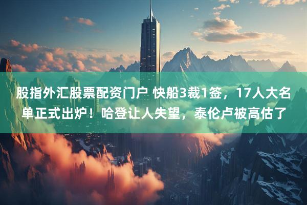 股指外汇股票配资门户 快船3裁1签，17人大名单正式出炉！哈登让人失望，泰伦卢被高估了