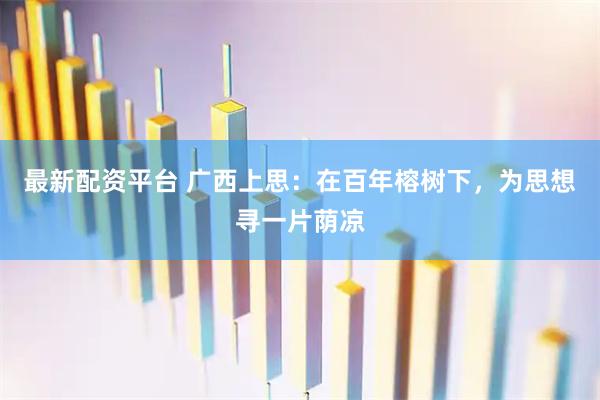 最新配资平台 广西上思：在百年榕树下，为思想寻一片荫凉