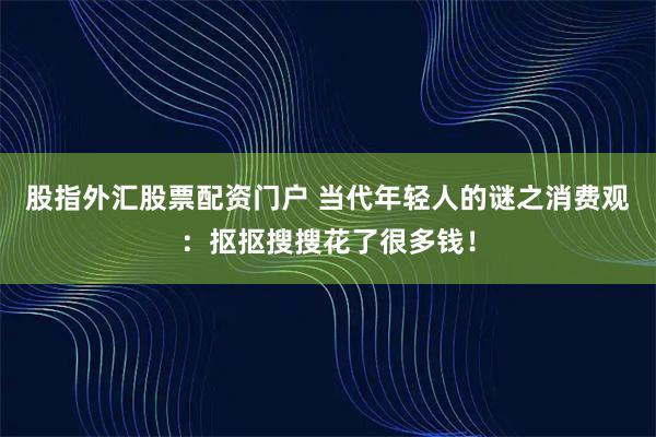 股指外汇股票配资门户 当代年轻人的谜之消费观：抠抠搜搜花了很多钱！