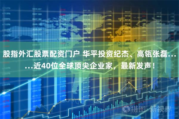股指外汇股票配资门户 华平投资纪杰、高瓴张磊……近40位全球顶尖企业家，最新发声！