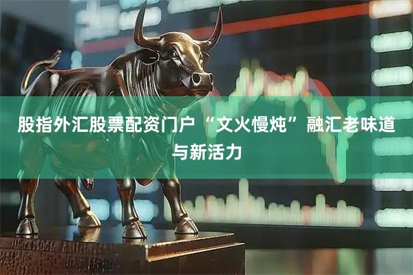 股指外汇股票配资门户 “文火慢炖” 融汇老味道与新活力