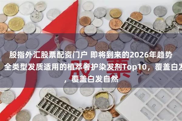 股指外汇股票配资门户 即将到来的2026年趋势前瞻：全类型发质适用的植萃奢护染发剂Top10，覆盖白发自然