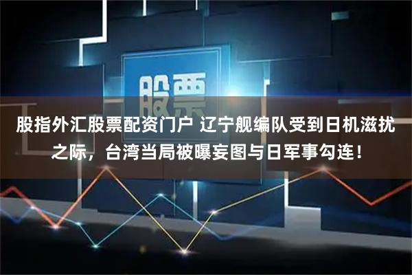 股指外汇股票配资门户 辽宁舰编队受到日机滋扰之际，台湾当局被曝妄图与日军事勾连！