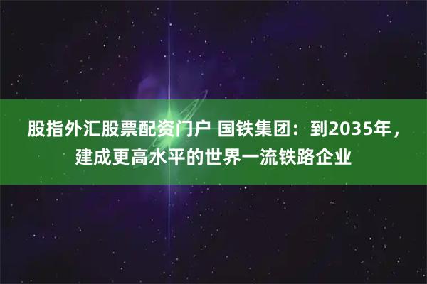 股指外汇股票配资门户 国铁集团：到2035年，建成更高水平的世界一流铁路企业