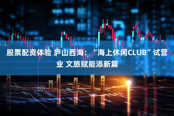 股票配资体验 庐山西海：“海上休闲CLUB”试营业 文旅赋能添新篇