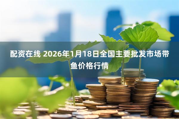 配资在线 2026年1月18日全国主要批发市场带鱼价格行情