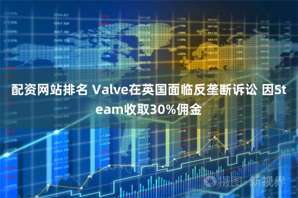 配资网站排名 Valve在英国面临反垄断诉讼 因Steam收取30%佣金