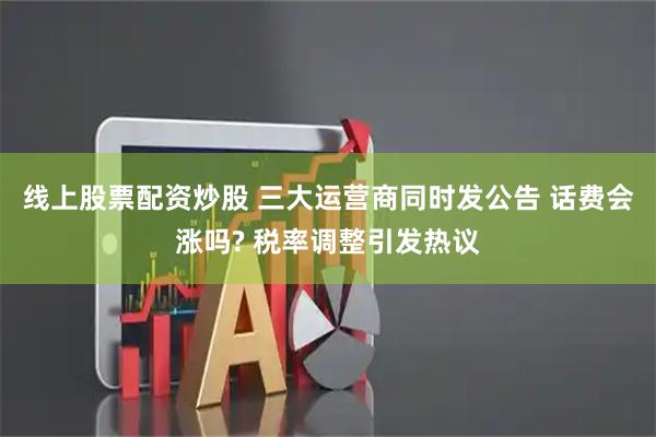 线上股票配资炒股 三大运营商同时发公告 话费会涨吗? 税率调整引发热议