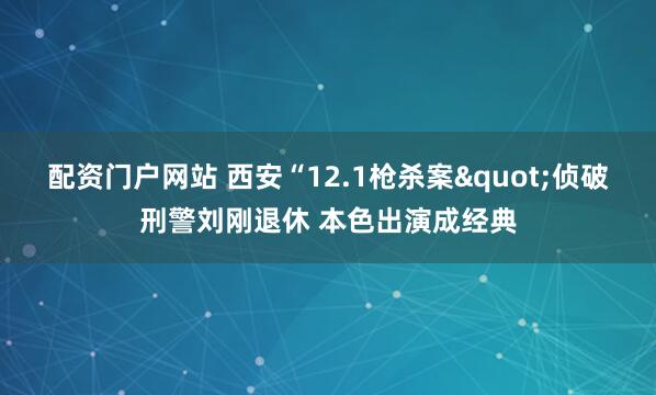 配资门户网站 西安“12.1枪杀案"侦破刑警刘刚退休 本色出演成经典