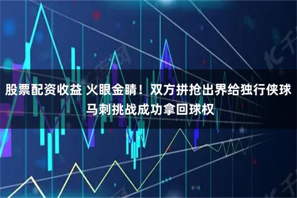 股票配资收益 火眼金睛！双方拼抢出界给独行侠球 马刺挑战成功拿回球权