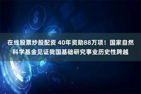 在线股票炒股配资 40年资助88万项！国家自然科学基金见证我国基础研究事业历史性跨越