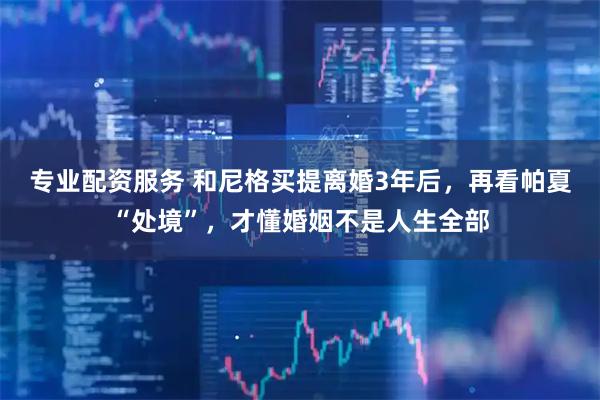 专业配资服务 和尼格买提离婚3年后，再看帕夏“处境”，才懂婚姻不是人生全部