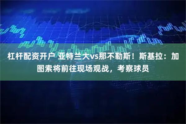 杠杆配资开户 亚特兰大vs那不勒斯！斯基拉：加图索将前往现场观战，考察球员