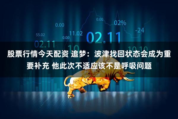 股票行情今天配资 追梦：波津找回状态会成为重要补充 他此次不适应该不是呼吸问题