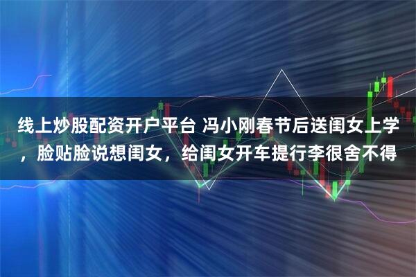 线上炒股配资开户平台 冯小刚春节后送闺女上学，脸贴脸说想闺女，给闺女开车提行李很舍不得