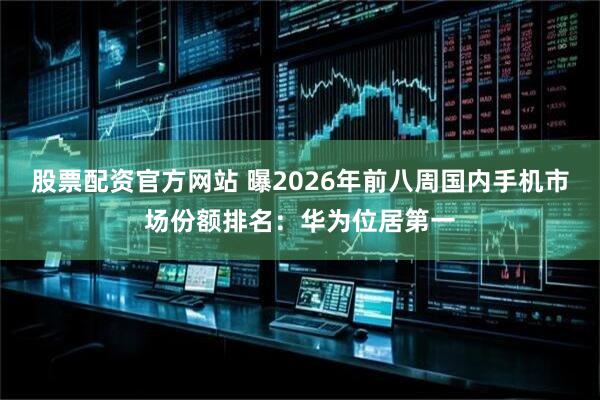 股票配资官方网站 曝2026年前八周国内手机市场份额排名：华为位居第一
