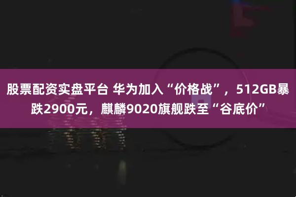股票配资实盘平台 华为加入“价格战”，512GB暴跌2900元，麒麟9020旗舰跌至“谷底价”