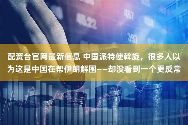 配资台官网最新信息 中国派特使斡旋，很多人以为这是中国在帮伊朗解围——却没看到一个更反常