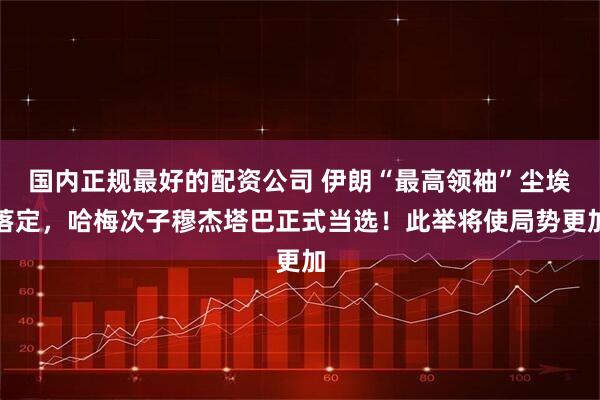 国内正规最好的配资公司 伊朗“最高领袖”尘埃落定，哈梅次子穆杰塔巴正式当选！此举将使局势更加