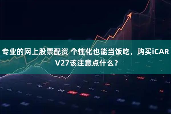 专业的网上股票配资 个性化也能当饭吃，购买iCAR V27该注意点什么？