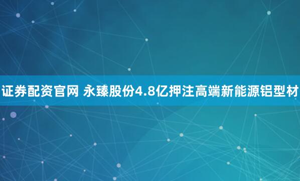 证券配资官网 永臻股份4.8亿押注高端新能源铝型材