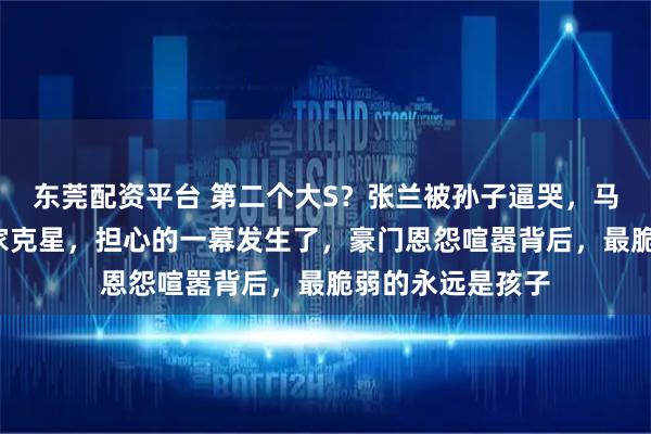 东莞配资平台 第二个大S？张兰被孙子逼哭，马筱梅曝猛料成S家克星，担心的一幕发生了，豪门恩怨喧嚣背后，最脆弱的永远是孩子