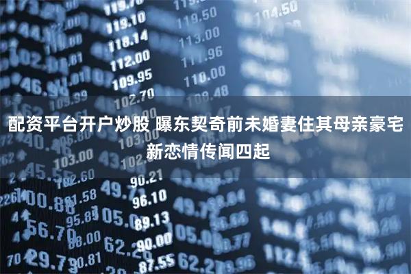 配资平台开户炒股 曝东契奇前未婚妻住其母亲豪宅 新恋情传闻四起