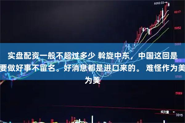 实盘配资一般不超过多少 斡旋中东，中国这回是要做好事不留名。好消息都是进口来的。 难怪作为美