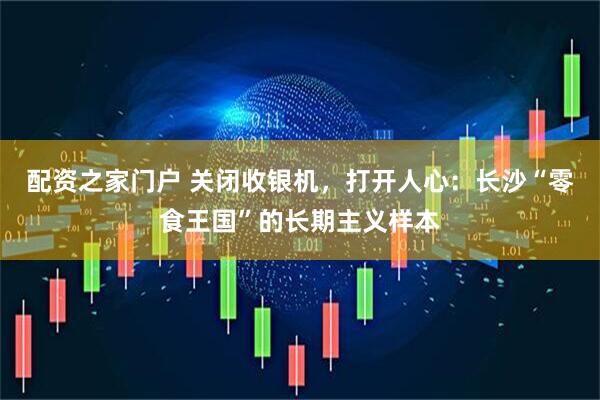 配资之家门户 关闭收银机，打开人心：长沙“零食王国”的长期主义样本