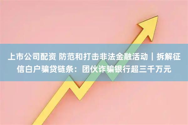 上市公司配资 防范和打击非法金融活动｜拆解征信白户骗贷链条：团伙诈骗银行超三千万元