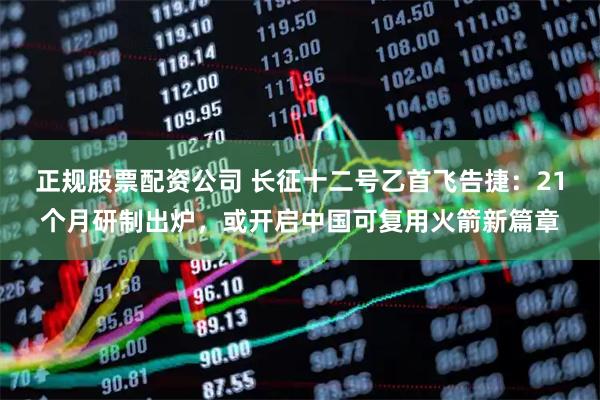 正规股票配资公司 长征十二号乙首飞告捷：21个月研制出炉，或开启中国可复用火箭新篇章