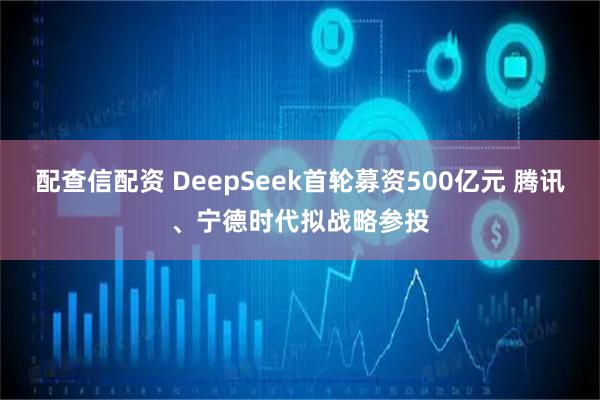 配查信配资 DeepSeek首轮募资500亿元 腾讯、宁德时代拟战略参投