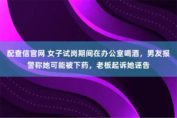 配查信官网 女子试岗期间在办公室喝酒，男友报警称她可能被下药，老板起诉她诬告