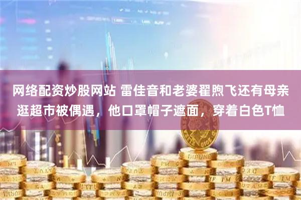 网络配资炒股网站 雷佳音和老婆翟煦飞还有母亲逛超市被偶遇，他口罩帽子遮面，穿着白色T恤