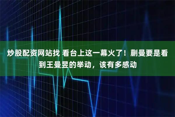 炒股配资网站找 看台上这一幕火了！蒯曼要是看到王曼昱的举动，该有多感动