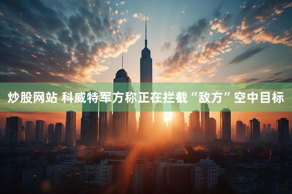 炒股网站 科威特军方称正在拦截“敌方”空中目标