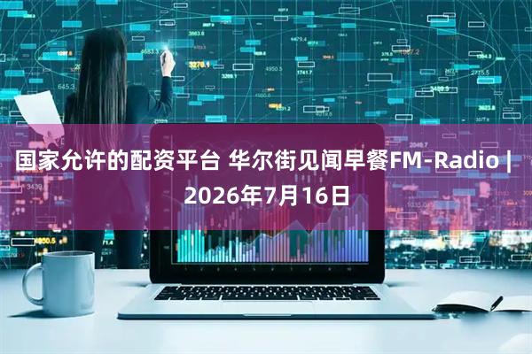 国家允许的配资平台 华尔街见闻早餐FM-Radio | 2026年7月16日