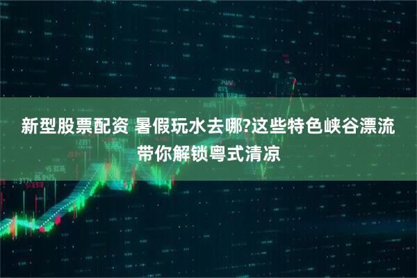 新型股票配资 暑假玩水去哪?这些特色峡谷漂流带你解锁粤式清凉