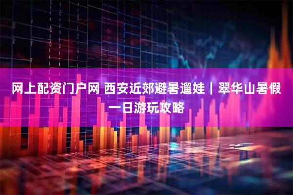 网上配资门户网 西安近郊避暑遛娃｜翠华山暑假一日游玩攻略