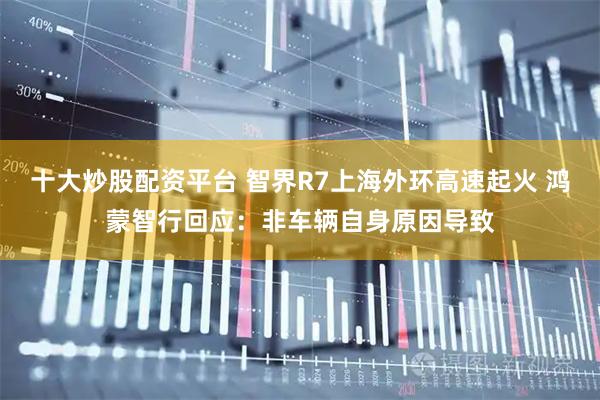 十大炒股配资平台 智界R7上海外环高速起火 鸿蒙智行回应：非车辆自身原因导致